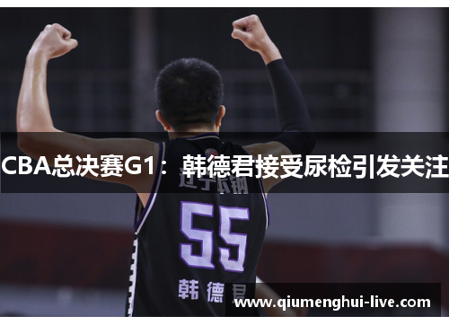 CBA总决赛G1：韩德君接受尿检引发关注