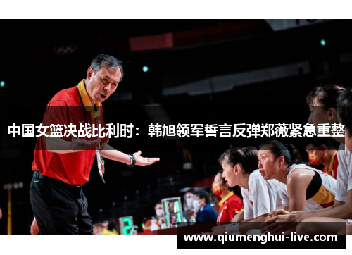 中国女篮决战比利时：韩旭领军誓言反弹郑薇紧急重整
