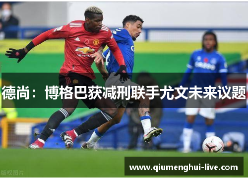 德尚：博格巴获减刑联手尤文未来议题
